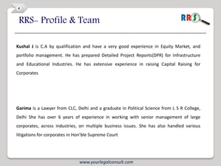 4


 RRS- Profile & Team

Kushal J is C.A by qualification and have a very good experience in Equity Market, and
portfolio management. He has prepared Detailed Project Reports(DPR) for Infrastructure
and Educational Industries. He has extensive experience in raising Capital Raising for
Corporates




Garima is a Lawyer from CLC, Delhi and a graduate in Political Science from L S R College,
Delhi She has over 6 years of experience in working with senior management of large
corporates, across industries, on multiple business issues. She has also handled various
litigations for corporates in Hon’ble Supreme Court




                               www.yourlegalconsult.com
 