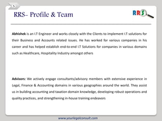 5


 RRS- Profile & Team

Abhishek is an I.T Engineer and works closely with the Clients to implement I.T solutions for
their Business and Accounts related issues. He has worked for various companies in his
career and has helped establish end-to-end I.T Solutions for companies in various domains
such as Healthcare, Hospitality Industry amongst others




Advisors: We actively engage consultants/advisory members with extensive experience in
Legal, Finance & Accounting domains in various geographies around the world. They assist
us in building accounting and taxation domain knowledge, developing robust operations and
quality practices, and strengthening in-house training endeavors




                               www.yourlegalconsult.com
 