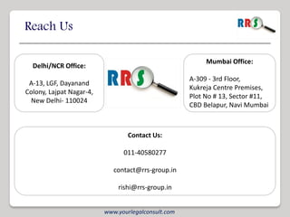 Reach Us

                                                          Mumbai Office:
  Delhi/NCR Office:
                                                     A-309 - 3rd Floor,
 A-13, LGF, Dayanand
                                                     Kukreja Centre Premises,
Colony, Lajpat Nagar-4,
                                                     Plot No # 13, Sector #11,
 New Delhi- 110024
                                                     CBD Belapur, Navi Mumbai



                                  Contact Us:

                                011-40580277

                             contact@rrs-group.in

                              rishi@rrs-group.in


                          www.yourlegalconsult.com
 