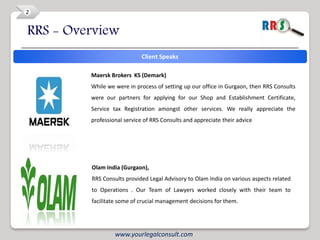2


RRS - Overview
                             Client Speaks

         Maersk Brokers KS (Demark)
         While we were in process of setting up our office in Gurgaon, then RRS Consults
         were our partners for applying for our Shop and Establishment Certificate,
         Service tax Registration amongst other services. We really appreciate the
         professional service of RRS Consults and appreciate their advice




         Olam India (Gurgaon),
         RRS Consults provided Legal Advisory to Olam India on various aspects related
         to Operations . Our Team of Lawyers worked closely with their team to
         facilitate some of crucial management decisions for them.




                  www.yourlegalconsult.com
 