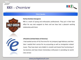 3


RRS - Overview
                            Client Speaks

         Harley Davidson (Gurgaon)
         RRS is a team of young and enthusiastic professionals. They put in their best
         effort for any task assigned to them and we have had a pleasant working
         relationship with them




         ePulseline (United States of America)
         I had availed service of YLC first time for my company Legal Advisory and then
         later I availed their service for my accounting as well as immigration related
         issues. They have been very helpful in smooth and hassle free functioning of
         my business and have shown tremendous enthusiasm in providing me world
         class service


                  www.yourlegalconsult.com
 