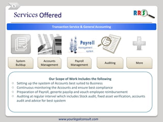 1


Services Offered
                             Transaction Service & General Accounting




    System            Accounts              Payroll
                                                                  Auditing              More
    Buildup          Management           Management



                           Our Scope of Work Includes the following
o   Setting up the syastem of Accounts best suited to Business
o   Continuous monitoring the Accounts and ensure best compliance
o   Preparation of Payroll, generte payslip and vouch employee reimbursement
o   Auditing at regular intervel which includes Stock audit, fixed asset verification, accounts
    audit and advice for best syastem




                                  www.yourlegalconsult.com
 