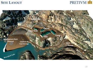 20
SITE LAYOUT
Portals
Mill
Camp
Development Rock
Disposal Laydown &
Fuel Storage
Substation
West Zone
Portal
Truck Shop
 