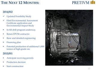 27
THE NEXT 12 MONTHS:
2014/H2
 Updated Feasibility Study
 Filed Environmental Assessment
Certificate application and
Environmental Impact Study
 In-fill drill program underway
 Retain EPCM contractor
 Basic and detailed engineering
 Financing plan
 Potential production of additional 1,000
tonnes of high-grade ore
2015/H1
 Anticipate receiving permits
 Production decision
 Start construction
 