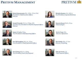 29
PRETIVM MANAGEMENT
Robert Quartermain, B.Sc., M.Sc., P.Geo, D.Sc.
President & Chief Executive Officer,
Director
Joseph Ovsenek, B.A. Sc., P.Eng., LLB
Executive Vice President & Chief Development Officer,
Director
Ken McNaughton, M.A. Sc., P.Eng.
Vice President & Chief Exploration Officer
Ian I Chang, M.A. Sc., P.Eng.
Vice President, Project Development
Michelle Romero, B.A., M.L.S.
Vice President, Corporate Relations
Kevin Torpy, B.Sc.
Director, Operations
Warwick Board, Ph.D., P.Geo.
Chief Geologist
Max Holtby, B.Sc., P. Geo.
Director, Permitting
James A Currie, P.Eng.
Vice President & Chief Operating Officer
Peter de Visser, CA
Chief Financial Officer
 