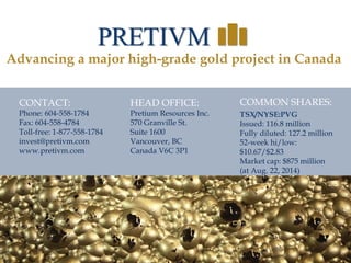 37
CONTACT:
Phone: 604-558-1784
Fax: 604-558-4784
Toll-free: 1-877-558-1784
invest@pretivm.com
www.pretivm.com
HEAD OFFICE:
Pretium Resources Inc.
570 Granville St.
Suite 1600
Vancouver, BC
Canada V6C 3P1
COMMON SHARES:
TSX/NYSE:PVG
Issued: 116.8 million
Fully diluted: 127.2 million
52-week hi/low:
$10.67/$2.83
Market cap: $875 million
(at Aug. 22, 2014)
Advancing a major high-grade gold project in Canada
37
 