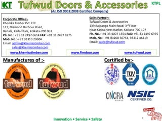 Innovation • Service • Safety 
KTPL 
(An ISO 9001:2008 Certified Company) 
Manufactures of :- Certified by:- 
1 
Corporate Office:- 
Khemka Timber Pvt. Ltd. 
111, Diamond Harbour Road, 
Behala, Kadamtala, Kolkata-700 063 
Ph. No.: +91 33 2497 6614 FAX: +91 33 2497 6975 
Mob. No.:-+91 93310 20604 
Email: admin@khemkatimber.com 
sales@khemkatimber.com 
Sales Partner:- 
Tufwud Doors & Accessories 
139,Rajdanga Main Road, 3rd Floor 
Near Kasba New Market, Kolkata-700 107 
Ph. No.: +91 33 4007 1354 FAX: +91 33 2497 6975 
Mob. No.:-+91 84200 50754, 93312 46219 
Email: sales@tufwud.com 
www.khemkatimber.com www.firedoor.com www.tufwud.com 
 