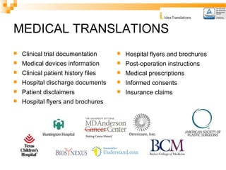 MEDICAL TRANSLATIONS 
 Clinical trial documentation 
 Medical devices information 
 Clinical patient history files 
 Hospital discharge documents 
 Patient disclaimers 
 Hospital flyers and brochures 
 Hospital flyers and brochures 
 Post-operation instructions 
 Medical prescriptions 
 Informed consents 
 Insurance claims 
 