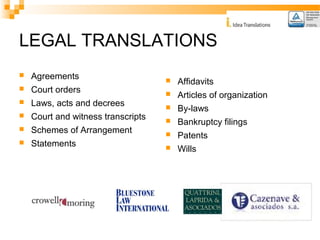 LEGAL TRANSLATIONS 
 Agreements 
 Court orders 
 Laws, acts and decrees 
 Court and witness transcripts 
 Schemes of Arrangement 
 Statements 
 Affidavits 
 Articles of organization 
 By-laws 
 Bankruptcy filings 
 Patents 
 Wills 
 