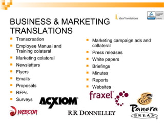 BUSINESS & MARKETING 
TRANSLATIONS 
 Transcreation 
 Employee Manual and 
Training colateral 
 Marketing colateral 
 Newsletters 
 Flyers 
 Emails 
 Proposals 
 RFPs 
 Surveys 
 Marketing campaign ads and 
collateral 
 Press releases 
 White papers 
 Briefings 
 Minutes 
 Reports 
 Websites 
 