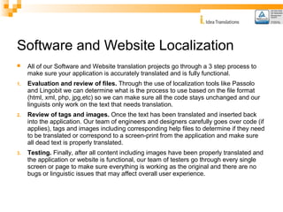 Software and Website Localization 
 All of our Software and Website translation projects go through a 3 step process to 
make sure your application is accurately translated and is fully functional. 
1. Evaluation and review of files. Through the use of localization tools like Passolo 
and Lingobit we can determine what is the process to use based on the file format 
(html, xml, php, jpg,etc) so we can make sure all the code stays unchanged and our 
linguists only work on the text that needs translation. 
2. Review of tags and images. Once the text has been translated and inserted back 
into the application. Our team of engineers and designers carefully goes over code (if 
applies), tags and images including corresponding help files to determine if they need 
to be translated or correspond to a screen-print from the application and make sure 
all dead text is properly translated. 
3. Testing. Finally, after all content including images have been properly translated and 
the application or website is functional, our team of testers go through every single 
screen or page to make sure everything is working as the original and there are no 
bugs or linguistic issues that may affect overall user experience. 
 