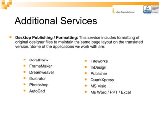 Additional Services 
 Desktop Publishing / Formatting: This service includes formatting of 
original designer files to maintain the same page layout on the translated 
version. Some of the applications we work with are: 
 CorelDraw 
 FrameMaker 
 Dreamweaver 
 Illustrator 
 Photoshop 
 AutoCad 
 Fireworks 
 InDesign 
 Publisher 
 QuarkXpress 
 MS Visio 
 Ms Word / PPT / Excel 
 