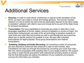 Additional Services 
 Glossary: In order to meet clients’ preferences in regards to the translation of key 
terms, our team can create a unique terminology glossary. This service includes 
research of a list of certain key terms that are particularly relevant to the client create 
a translation validation with client’s input and include terms as part of the Style Guide 
for all future translations. 
 Transcription: We have capabilities to transcribe any audio or video file in most 
languages regardless of format, dialect, amount of speakers or country of origin. Our 
transcription professionals use state of the art technology to decipher contents on 
most audio and video files and provide you with a user-friendly text document that 
allows you to identify sections by speaker or time. We also offer notarized 
transcriptions for legal purposes, focus group transcriptions and medical 
transcriptions. 
 Subtitling, Dubbing and Audio Recording: An increasing number of companies 
are now required to customize their products to cater to new markets. Idea 
Translations can help you through this process by converting your audio and video 
files into various languages while adapting them to your target audience. We support 
any video or audio format and partner with professional recording studios to ensure 
that the final deliverable will capture the attention of your audience and properly 
conveys the information you intended. 
 