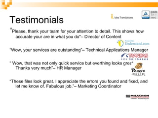 Testimonials 
“Please, thank your team for your attention to detail. This shows how 
accurate your are in what you do"– Director of Content 
“Wow, your services are outstanding”– Technical Applications Manager 
“ Wow, that was not only quick service but everthing looks great. 
Thanks very much”– HR Manager 
“These files look great. I appreciate the errors you found and fixed, and 
let me know of. Fabulous job.”– Marketing Coordinator 
