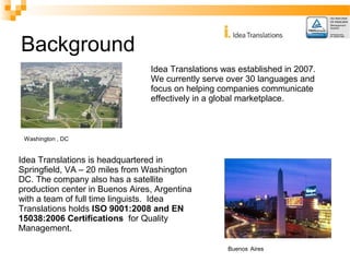 Background 
Idea Translations was established in 2007. 
We currently serve over 30 languages and 
focus on helping companies communicate 
effectively in a global marketplace. 
Washington , DC 
Idea Translations is headquartered in 
Springfield, VA – 20 miles from Washington 
DC. The company also has a satellite 
production center in Buenos Aires, Argentina 
with a team of full time linguists. Idea 
Translations holds ISO 9001:2008 and EN 
15038:2006 Certifications for Quality 
Management. 
Buenos Aires 
 