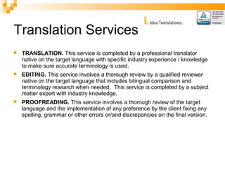 Translation Services 
 TRANSLATION. This service is completed by a professional translator 
native on the target language with specific industry experience / knowledge 
to make sure accurate terminology is used. 
 EDITING. This service involves a thorough review by a qualified reviewer 
native on the target language that includes bilingual comparison and 
terminology research when needed. This service is completed by a subject 
matter expert with industry knowledge. 
 PROOFREADING. This service involves a thorough review of the target 
language and the implementation of any preference by the client fixing any 
spelling, grammar or other errors or/and discrepancies on the final version. 
 