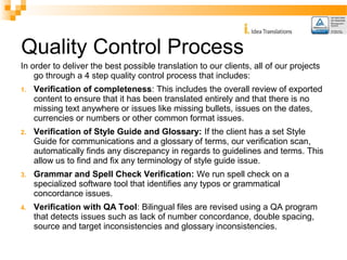 Quality Control Process 
In order to deliver the best possible translation to our clients, all of our projects 
go through a 4 step quality control process that includes: 
1. Verification of completeness: This includes the overall review of exported 
content to ensure that it has been translated entirely and that there is no 
missing text anywhere or issues like missing bullets, issues on the dates, 
currencies or numbers or other common format issues. 
2. Verification of Style Guide and Glossary: If the client has a set Style 
Guide for communications and a glossary of terms, our verification scan, 
automatically finds any discrepancy in regards to guidelines and terms. This 
allow us to find and fix any terminology of style guide issue. 
3. Grammar and Spell Check Verification: We run spell check on a 
specialized software tool that identifies any typos or grammatical 
concordance issues. 
4. Verification with QA Tool: Bilingual files are revised using a QA program 
that detects issues such as lack of number concordance, double spacing, 
source and target inconsistencies and glossary inconsistencies. 
 