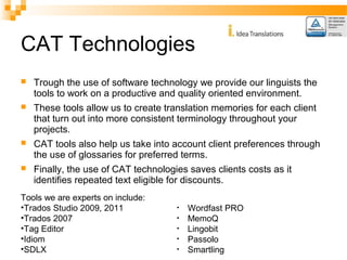 CAT Technologies 
 Trough the use of software technology we provide our linguists the 
tools to work on a productive and quality oriented environment. 
 These tools allow us to create translation memories for each client 
that turn out into more consistent terminology throughout your 
projects. 
 CAT tools also help us take into account client preferences through 
the use of glossaries for preferred terms. 
 Finally, the use of CAT technologies saves clients costs as it 
identifies repeated text eligible for discounts. 
Tools we are experts on include: 
•Trados Studio 2009, 2011 
•Trados 2007 
•Tag Editor 
•Idiom 
•SDLX 
• Wordfast PRO 
• MemoQ 
• Lingobit 
• Passolo 
• Smartling 
 