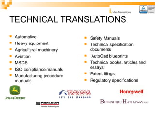 TECHNICAL TRANSLATIONS 
 Automotive 
 Heavy equipment 
 Agricultural machinery 
 Aviation 
 MSDS 
 ISO compliance manuals 
 Manufacturing procedure 
manuals 
 Safety Manuals 
 Technical specification 
documents 
 AutoCad blueprints 
 Technical books, articles and 
essays 
 Patent filings 
 Regulatory specifications 
 