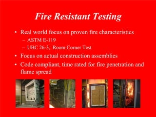 Fire Resistant Testing
• Real world focus on proven fire characteristics
   – ASTM E-119
   – UBC 26-3, Room Corner Test
• Focus on actual construction assemblies
• Code compliant, time rated for fire penetration and
  flame spread
 
