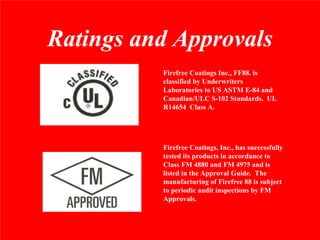 Ratings and Approvals
          Firefree Coatings Inc., FF88. is
          classified by Underwriters
          Laboratories to US ASTM E-84 and
          Canadian/ULC S-102 Standards. UL
          R14654 Class A.




          Firefree Coatings, Inc., has successfully
          tested its products in accordance to
          Class FM 4880 and FM 4975 and is
          listed in the Approval Guide. The
          manufacturing of Firefree 88 is subject
          to periodic audit inspections by FM
          Approvals.
 