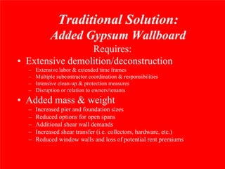 Traditional Solution:
            Added Gypsum Wallboard
                 Requires:
• Extensive demolition/deconstruction
  –   Extensive labor & extended time frames
  –   Multiple subcontractor coordination & responsibilities
  –   Intensive clean-up & protection measures
  –   Disruption or relation to owners/tenants
• Added mass & weight
  –   Increased pier and foundation sizes
  –   Reduced options for open spans
  –   Additional shear wall demands
  –   Increased shear transfer (i.e. collectors, hardware, etc.)
  –   Reduced window walls and loss of potential rent premiums
 