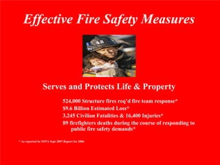 Effective Fire Safety Measures



                 Serves and Protects Life & Property
                               524,000 Structure fires req’d fire team response*
                               $9.6 Billion Estimated Loss*
                               3,245 Civilian Fatalities & 16,400 Injuries*
                               89 firefighters deaths during the course of responding to
                                   public fire safety demands*

* As reported In NFPA Sept 2007 Report for 2006
 