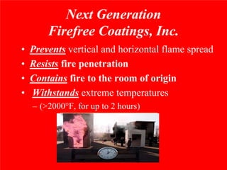 Next Generation
        Firefree Coatings, Inc.
•   Prevents vertical and horizontal flame spread
•   Resists fire penetration
•   Contains fire to the room of origin
•   Withstands extreme temperatures
    – (>2000°F, for up to 2 hours)
 