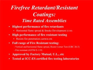 Firefree Retardant/Resistant
          Coatings:
            Time Rated Assemblies
• Highest performance of fire retardants
   • Horizontal flame spread & Smoke Development (E-84)
• High performance of fire resistant testing
   • Resists fire penetration (ASTM E-119)
• Full range of Fire Resistant testing:
    - Vertical and horizontal flame spread, Room Corner Test (UBC 26-3)
    - Fire resistant (ASTM E-119)
• Approved by Factory Mutual, U.L., etc
• Tested at ICC-ES certified fire testing laboratories
 