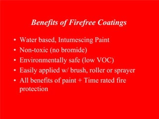 Benefits of Firefree Coatings

•   Water based, Intumescing Paint
•   Non-toxic (no bromide)
•   Environmentally safe (low VOC)
•   Easily applied w/ brush, roller or sprayer
•   All benefits of paint + Time rated fire
    protection
 
