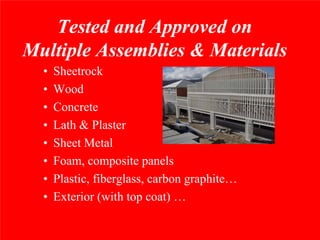 Tested and Approved on
Multiple Assemblies & Materials
  •   Sheetrock
  •   Wood
  •   Concrete
  •   Lath & Plaster
  •   Sheet Metal
  •   Foam, composite panels
  •   Plastic, fiberglass, carbon graphite…
  •   Exterior (with top coat) …
 