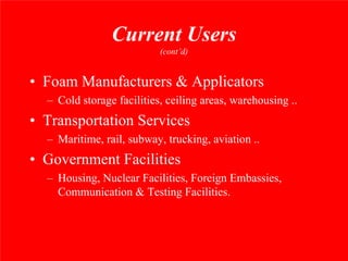 Current Users
                           (cont’d)


• Foam Manufacturers & Applicators
  – Cold storage facilities, ceiling areas, warehousing ..
• Transportation Services
  – Maritime, rail, subway, trucking, aviation ..
• Government Facilities
  – Housing, Nuclear Facilities, Foreign Embassies,
    Communication & Testing Facilities.
 