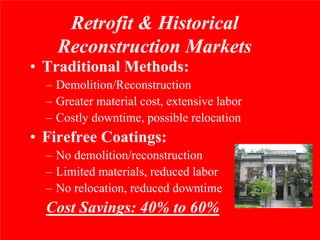 Retrofit & Historical
    Reconstruction Markets
• Traditional Methods:
  – Demolition/Reconstruction
  – Greater material cost, extensive labor
  – Costly downtime, possible relocation
• Firefree Coatings:
  – No demolition/reconstruction
  – Limited materials, reduced labor
  – No relocation, reduced downtime
  Cost Savings: 40% to 60%
 