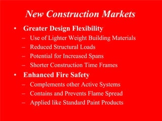 New Construction Markets
• Greater Design Flexibility
  –    Use of Lighter Weight Building Materials
  –    Reduced Structural Loads
  –    Potential for Increased Spans
  –    Shorter Construction Time Frames
• Enhanced Fire Safety
  – Complements other Active Systems
  – Contains and Prevents Flame Spread
  – Applied like Standard Paint Products
 