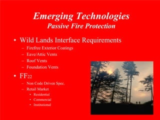 Emerging Technologies
                   Passive Fire Protection
• Wild Lands Interface Requirements
  –   Firefree Exterior Coatings
  –   Eave/Attic Vents
  –   Roof Vents
  –   Foundation Vents

• FF22
  – Non Code Driven Spec.
  – Retail Market
       • Residential
       • Commercial
       • Institutional
 