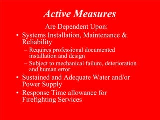 Active Measures
          Are Dependent Upon:
• Systems Installation, Maintenance &
  Reliability
  – Requires professional documented
    installation and design
  – Subject to mechanical failure, deterioration
    and human error
• Sustained and Adequate Water and/or
  Power Supply
• Response Time allowance for
  Firefighting Services
 