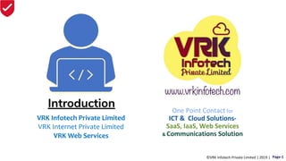Introduction One Point Contact for
ICT & Cloud Solutions-
SaaS, IaaS, Web Services
& Communications Solution
VRK Infotech Private Limited
VRK Internet Private Limited
VRK Web Services
©VRK Infotech Private Limited | 2019 | Page-1
 