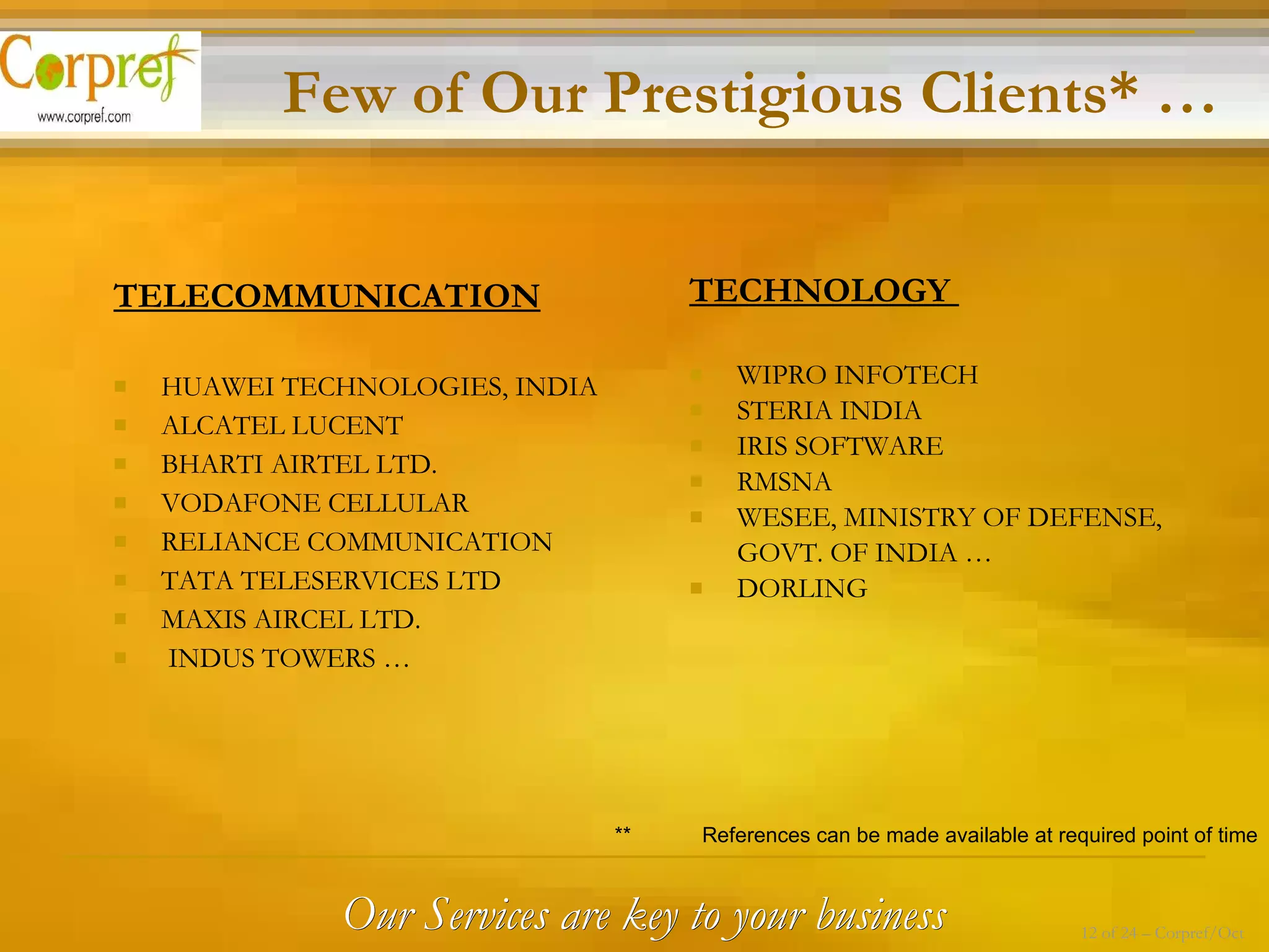 TECHNOLOGY  WIPRO INFOTECH STERIA INDIA IRIS SOFTWARE RMSNA WESEE, MINISTRY OF DEFENSE,  GOVT. OF INDIA … DORLING TELECOMMUNICATION   HUAWEI TECHNOLOGIES, INDIA ALCATEL LUCENT BHARTI AIRTEL LTD. VODAFONE CELLULAR RELIANCE COMMUNICATION TATA TELESERVICES LTD MAXIS AIRCEL LTD. INDUS TOWERS … Few of Our Prestigious Clients* … **  References can be made available at required point of time Our Services are key to your business 12 of 24 – Corpref/Oct 