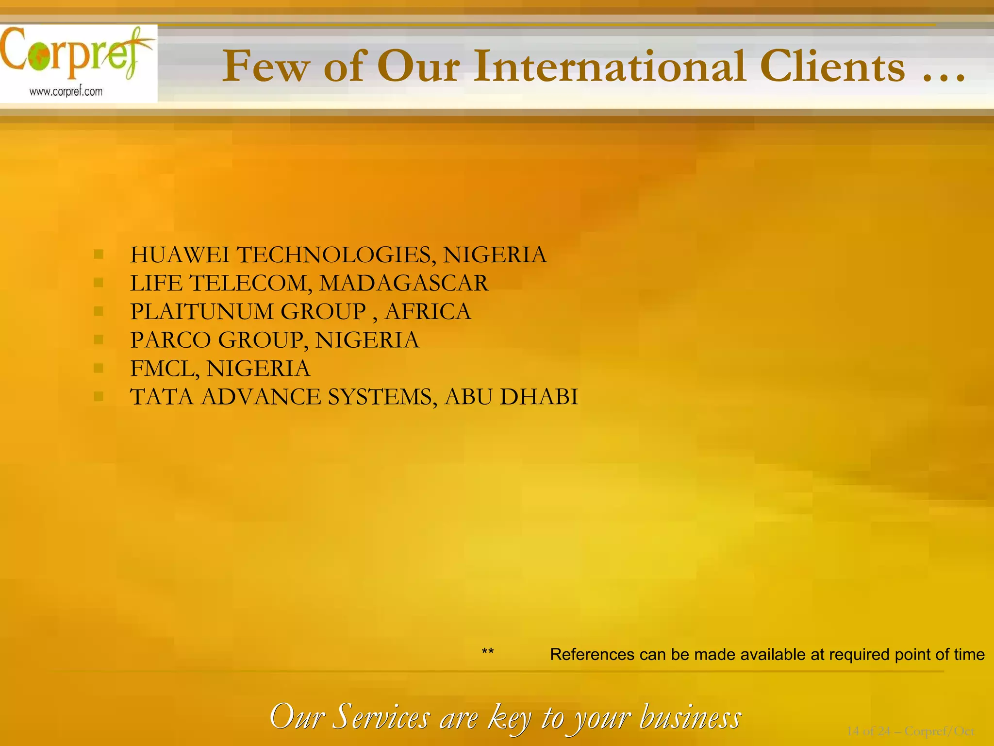 HUAWEI TECHNOLOGIES, NIGERIA LIFE TELECOM, MADAGASCAR PLAITUNUM GROUP , AFRICA PARCO GROUP, NIGERIA FMCL, NIGERIA TATA ADVANCE SYSTEMS, ABU DHABI Few of Our International Clients … **  References can be made available at required point of time Our Services are key to your business 14 of 24 – Corpref/Oct 