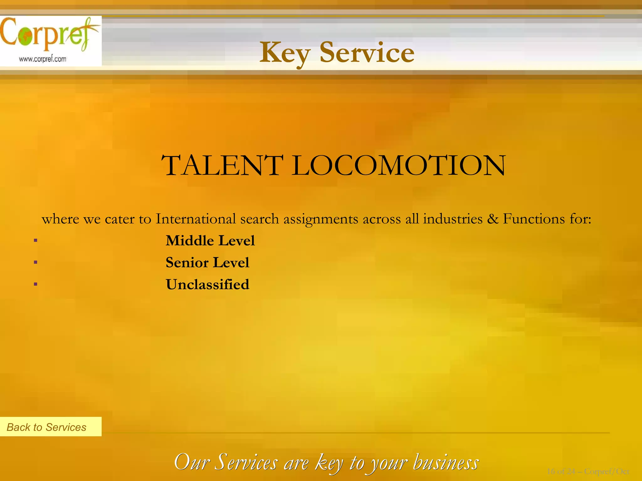 TALENT LOCOMOTION where we cater to International search assignments across all industries & Functions for:   Middle Level   Senior Level   Unclassified  Back to Services Key Service Our Services are key to your business 16 of 24 – Corpref/Oct 