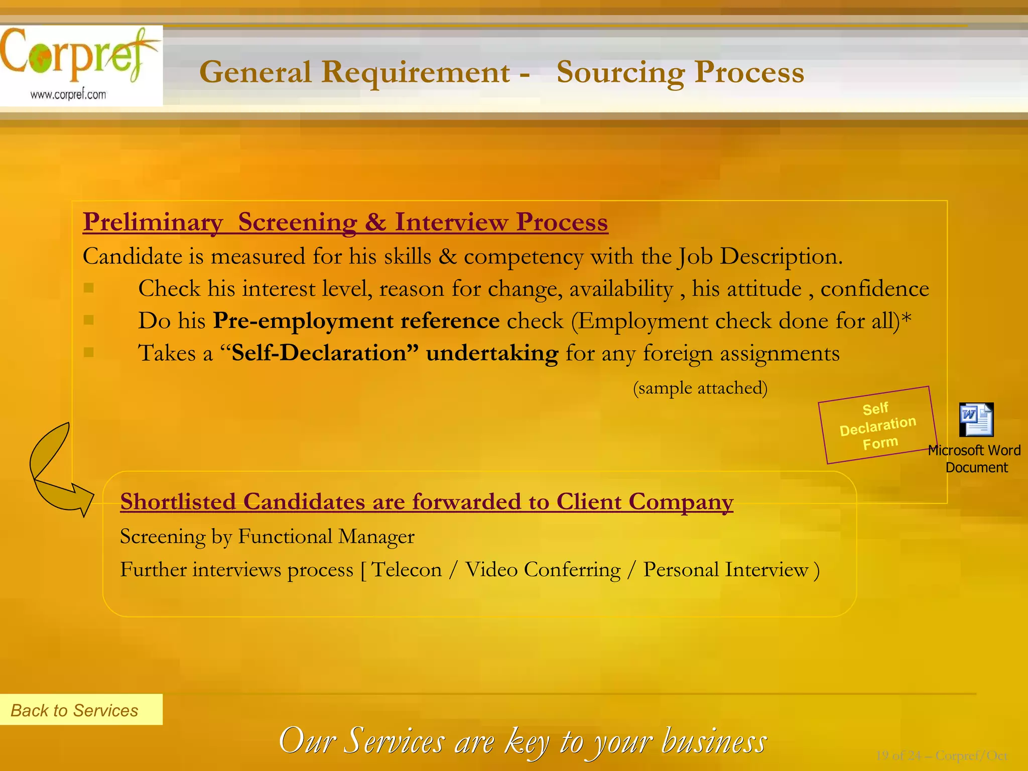 Preliminary  Screening & Interview Process Candidate is measured for his skills & competency with the Job Description.  Check his interest level, reason for change, availability , his attitude , confidence Do his  Pre-employment reference  check (Employment check done for all)* Takes a “ Self-Declaration” undertaking  for any foreign assignments   (sample attached) Shortlisted Candidates are forwarded to Client Company Screening by Functional Manager Further interviews process [ Telecon / Video Conferring / Personal Interview ) General Requirement -  Sourcing Process Self Declaration Form Back to Services Our Services are key to your business 19 of 24 – Corpref/Oct 