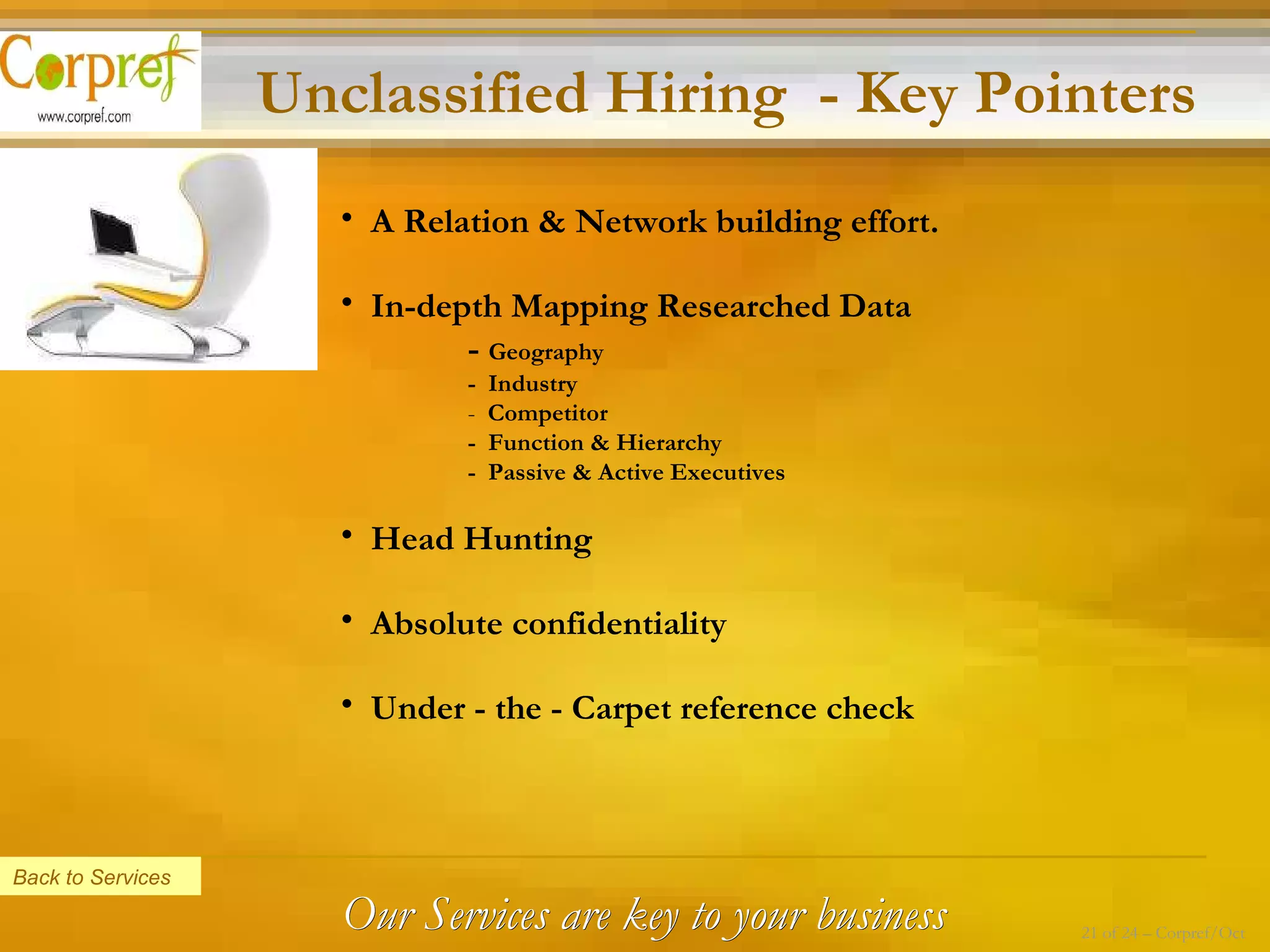 Unclassified Hiring  - Key Pointers A Relation & Network building effort. In-depth Mapping Researched Data -  Geography  -  Industry -   Competitor -  Function & Hierarchy -  Passive & Active Executives Head Hunting  Absolute confidentiality  Under - the - Carpet reference check Back to Services Our Services are key to your business 21 of 24 – Corpref/Oct 