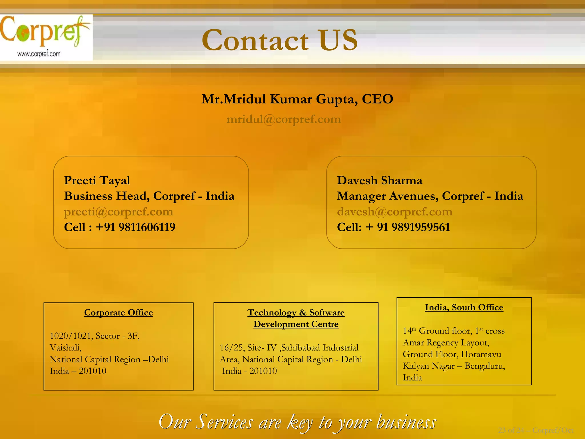 Mr.Mridul Kumar Gupta, CEO   [email_address] Preeti Tayal Business Head, Corpref - India [email_address] Cell : +91 9811606119 Davesh Sharma Manager Avenues, Corpref - India [email_address] Cell: + 91 9891959561 Contact US Our Services are key to your business 23 of 24 – Corpref/Oct Corporate Office 1020/1021, Sector - 3F, Vaishali,  National Capital Region –Delhi  India – 201010 Technology & Software Development Centre 16/25, Site- IV ,Sahibabad Industrial Area, National Capital Region - Delhi India - 201010 India, South Office 14 th  Ground floor, 1 st  cross  Amar Regency Layout, Ground Floor, Horamavu Kalyan Nagar – Bengaluru, India 
