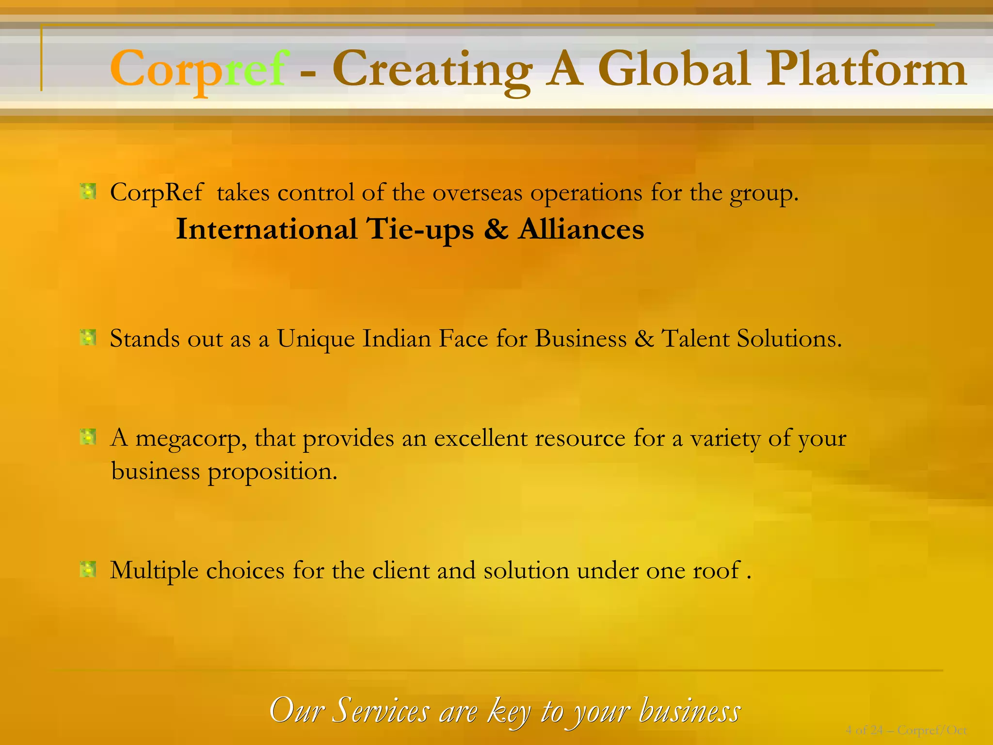 Our Services are key to your business CorpRef  takes control of the overseas operations for the group. International Tie-ups & Alliances Stands out as a Unique Indian Face for Business & Talent Solutions. A megacorp, that provides an excellent resource for a variety of your  business proposition. Multiple choices for the client and solution under one roof . Corp ref  - Creating A Global Platform 4 of 24 – Corpref/Oct 