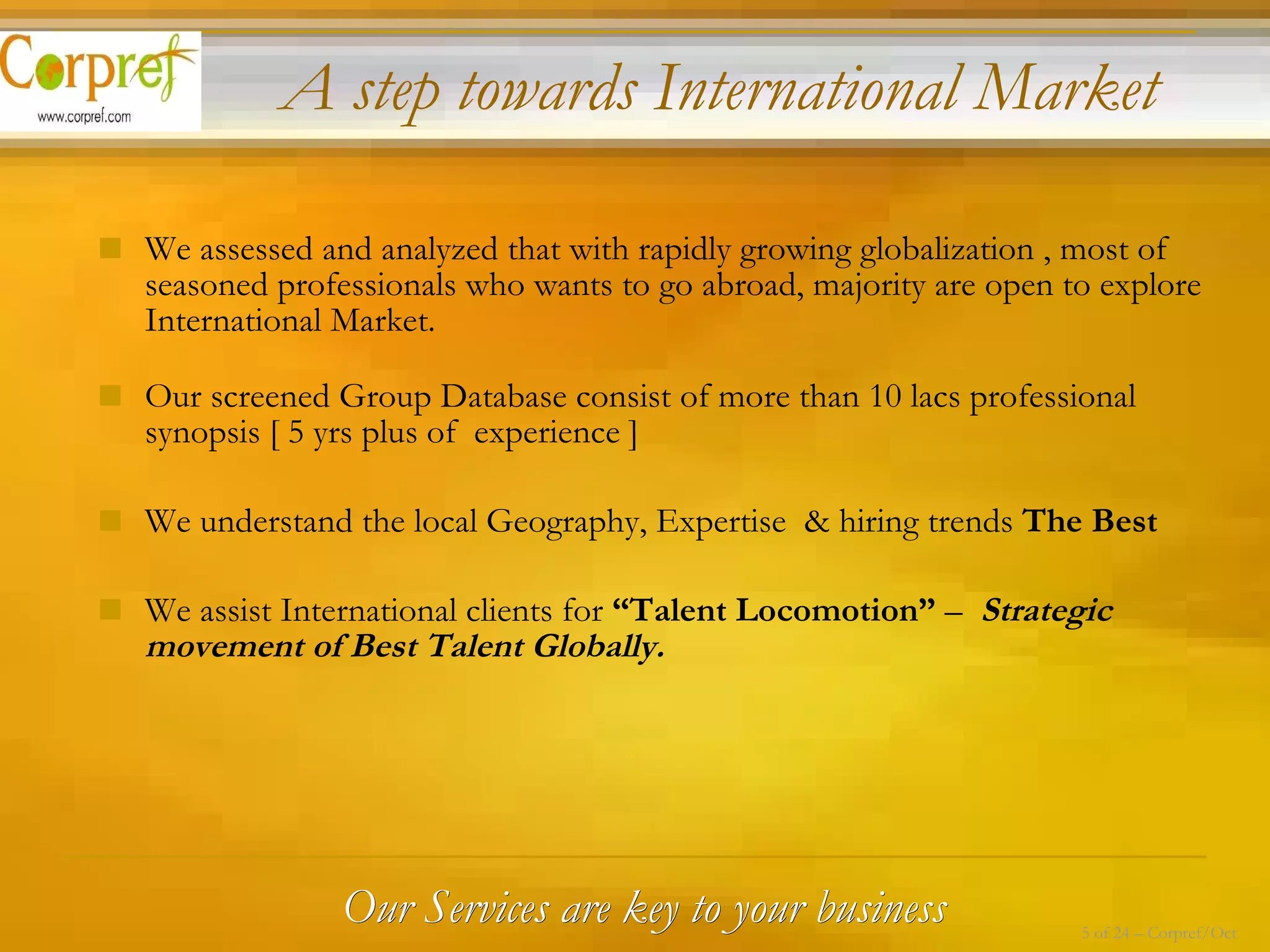 We assessed and analyzed that with rapidly growing globalization , most of seasoned professionals who wants to go abroad, majority are open to explore International Market.  Our screened Group Database consist of more than 10 lacs professional synopsis [ 5 yrs plus of  experience ] We understand the local Geography, Expertise  & hiring trends  The Best We assist International clients for  “Talent Locomotion”  –  Strategic movement of Best Talent Globally. Our Services are key to your business A step towards International Market  5 of 24 – Corpref/Oct 