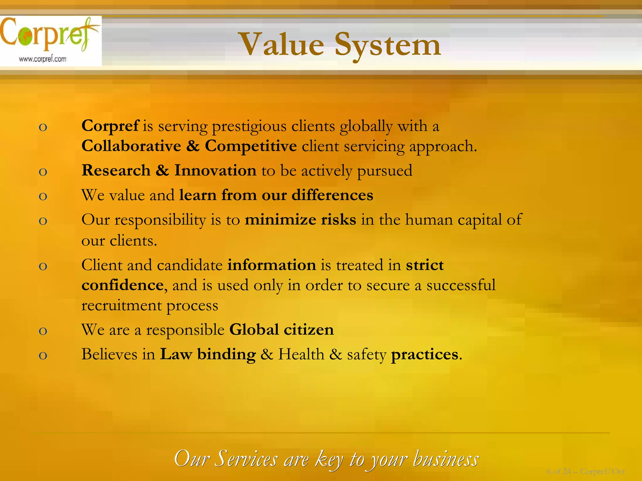 Our Services are key to your business Corpref  is serving prestigious clients globally with a  Collaborative & Competitive  client servicing approach. Research & Innovation  to be actively pursued  We value and  learn from our differences   Our responsibility is to  minimize risks  in the human capital of our clients.   Client and candidate  information  is treated in  strict confidence , and is used only in order to secure a successful recruitment process We are a responsible  Global citizen   Believes in  Law binding  & Health & safety  practices . Value System 6 of 24 – Corpref/Oct 