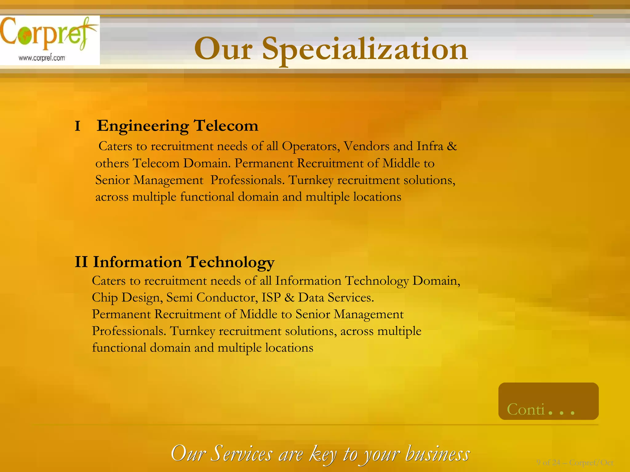 I  Engineering Telecom Caters to recruitment needs of all Operators, Vendors and Infra &  others Telecom Domain. Permanent Recruitment of Middle to  Senior Management  Professionals. Turnkey recruitment solutions,  across multiple functional domain and multiple locations  II Information Technology Caters to recruitment needs of all Information Technology Domain,  Chip Design, Semi Conductor, ISP & Data Services. Permanent Recruitment of Middle to Senior Management  Professionals. Turnkey recruitment solutions, across multiple  functional domain and multiple locations  Conti … Our Specialization Our Services are key to your business 9 of 24 – Corpref/Oct 