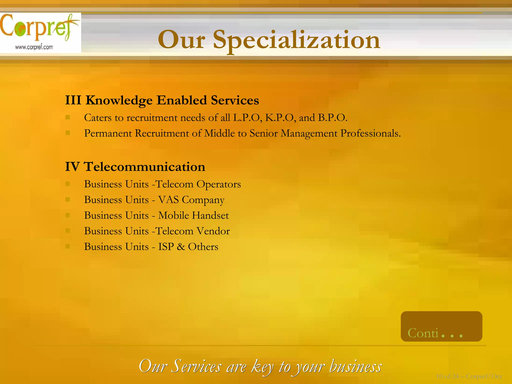 III Knowledge Enabled Services Caters to recruitment needs of all L.P.O, K.P.O, and B.P.O. Permanent Recruitment of Middle to Senior Management Professionals. IV Telecommunication Business Units -Telecom Operators Business Units - VAS Company Business Units - Mobile Handset Business Units -Telecom Vendor Business Units - ISP & Others Our Services are key to your business Conti … Our Specialization 10 of 24 – Corpref/Oct 