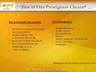 TECHNOLOGY  WIPRO INFOTECH STERIA INDIA IRIS SOFTWARE RMSNA WESEE, MINISTRY OF DEFENSE,  GOVT. OF INDIA … DORLING TELECOMMUNICATION   HUAWEI TECHNOLOGIES, INDIA ALCATEL LUCENT BHARTI AIRTEL LTD. VODAFONE CELLULAR RELIANCE COMMUNICATION TATA TELESERVICES LTD MAXIS AIRCEL LTD. INDUS TOWERS … Few of Our Prestigious Clients* … **  References can be made available at required point of time Our Services are key to your business 12 of 24 – Corpref/Oct 