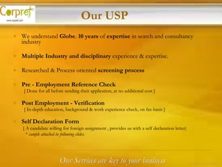 We understand  Globe .  10 years  of  expertise  in search and consultancy industry Multiple Industry and disciplinary  experience & expertise. Researched & Process oriented  screening process Pre - Employment Reference Check     [ Done for all before sending their application, at no additional cost ] Post Employment - Verification     [ In-depth education, background & work experience check, on fee-basis ] Self Declaration Form   [ A candidate willing for foreign assignment , provides us with a self declaration letter)    * sample attached in following slides. Our USP Our Services are key to your business 15 of 24 – Corpref/Oct 